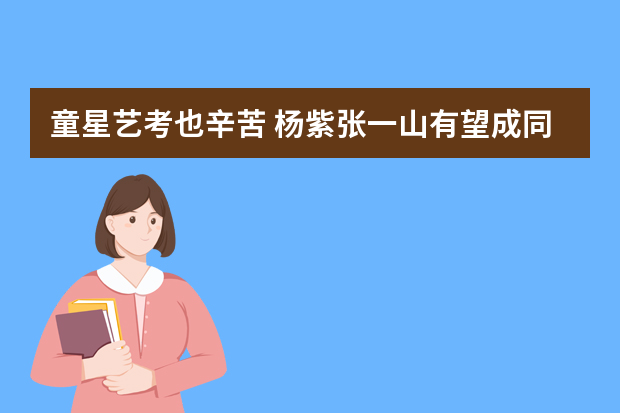 童星艺考也辛苦 杨紫张一山有望成同学(图)